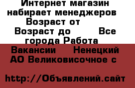 Интернет-магазин набирает менеджеров › Возраст от ­ 18 › Возраст до ­ 58 - Все города Работа » Вакансии   . Ненецкий АО,Великовисочное с.